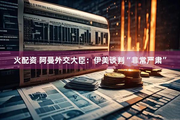 火配资 阿曼外交大臣：伊美谈判“非常严肃”