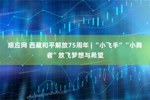 顺应网 西藏和平解放75周年 | “小飞手”“小舞者”放飞梦想与希望
