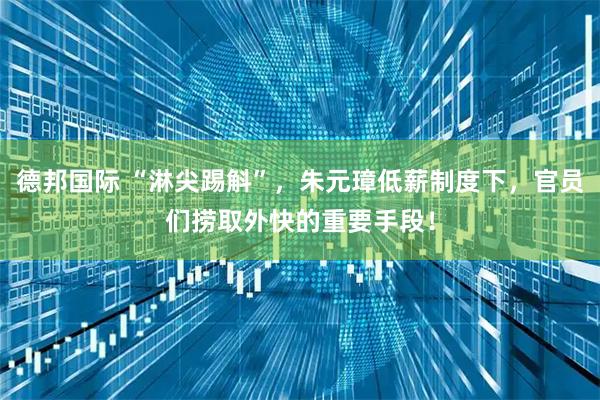 德邦国际 “淋尖踢斛”，朱元璋低薪制度下，官员们捞取外快的重要手段！