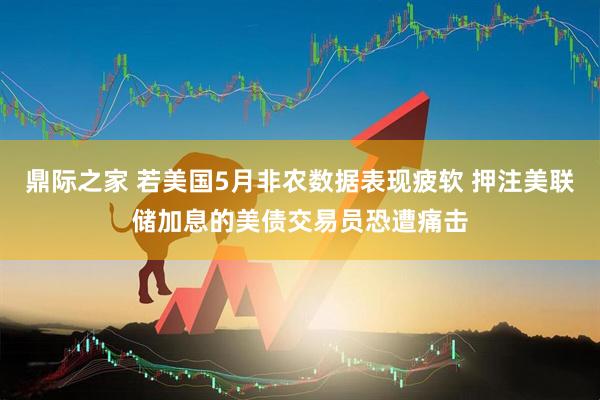 鼎际之家 若美国5月非农数据表现疲软 押注美联储加息的美债交易员恐遭痛击