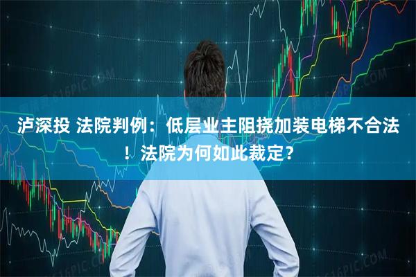 泸深投 法院判例：低层业主阻挠加装电梯不合法！法院为何如此裁定？