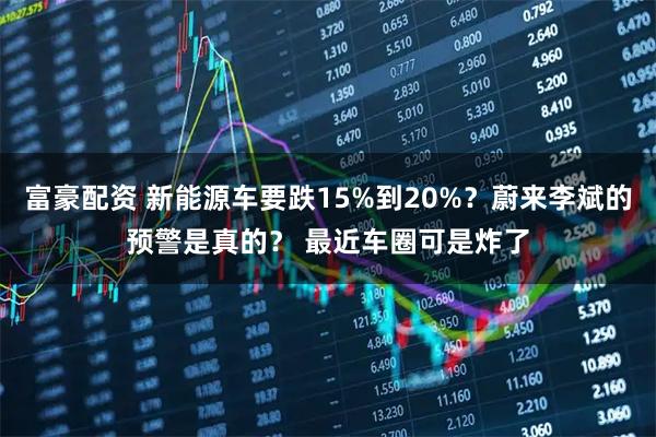 富豪配资 新能源车要跌15%到20%？蔚来李斌的预警是真的？ 最近车圈可是炸了