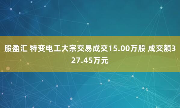 股盈汇 特变电工大宗交易成交15.00万股 成交额327.45万元
