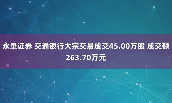 永崋证券 交通银行大宗交易成交45.00万股 成交额263.70万元