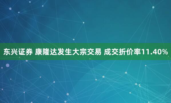 东兴证券 康隆达发生大宗交易 成交折价率11.40%