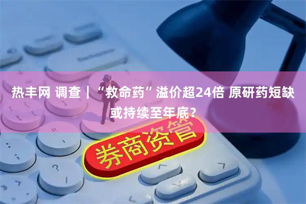 热丰网 调查｜“救命药”溢价超24倍 原研药短缺或持续至年底？