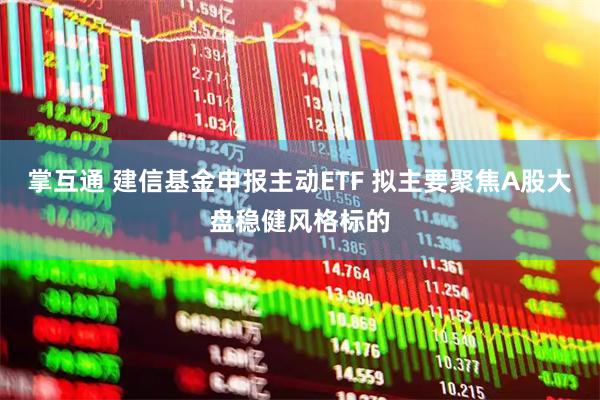 掌互通 建信基金申报主动ETF 拟主要聚焦A股大盘稳健风格标的