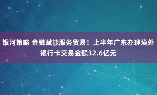 银河策略 金融赋能服务贸易！上半年广东办理境外银行卡交易金额32.6亿元