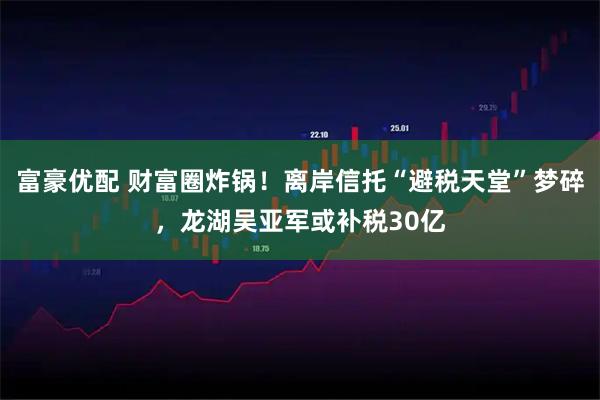 富豪优配 财富圈炸锅！离岸信托“避税天堂”梦碎，龙湖吴亚军或补税30亿