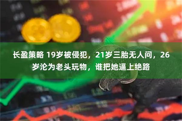 长盈策略 19岁被侵犯，21岁三胎无人问，26岁沦为老头玩物，谁把她逼上绝路
