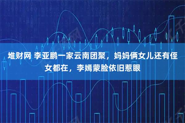 堆财网 李亚鹏一家云南团聚，妈妈俩女儿还有侄女都在，李嫣蒙脸依旧惹眼