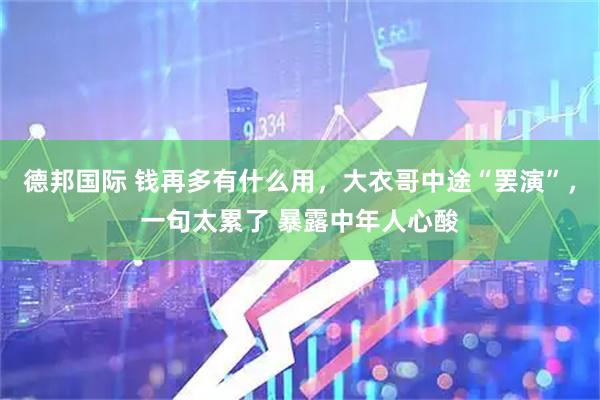 德邦国际 钱再多有什么用，大衣哥中途“罢演”，一句太累了 暴露中年人心酸