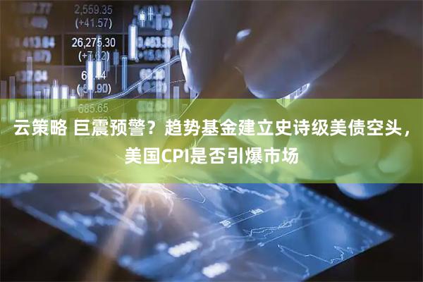 云策略 巨震预警？趋势基金建立史诗级美债空头，美国CPI是否引爆市场
