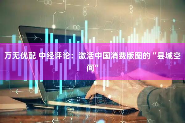 万无优配 中经评论：激活中国消费版图的“县域空间”