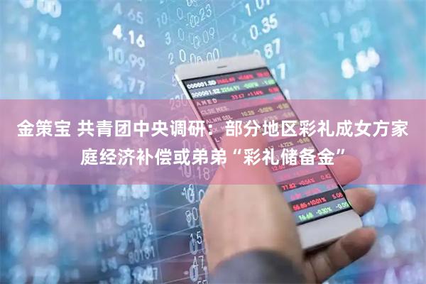 金策宝 共青团中央调研：部分地区彩礼成女方家庭经济补偿或弟弟“彩礼储备金”